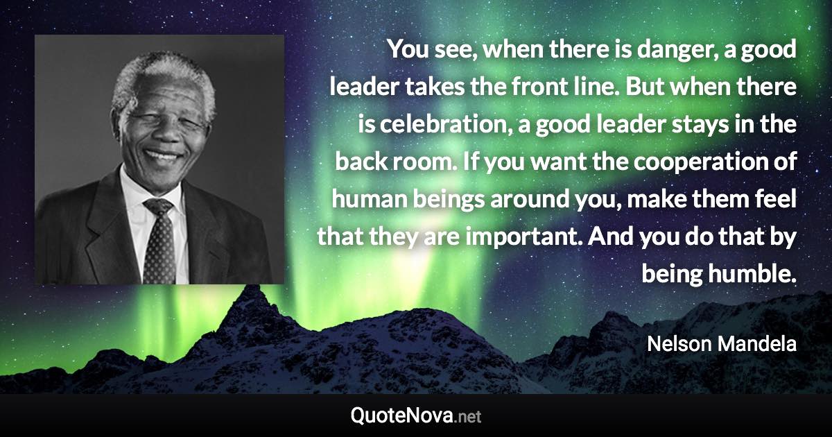 You see, when there is danger, a good leader takes the front line. But when there is celebration, a good leader stays in the back room. If you want the cooperation of human beings around you, make them feel that they are important. And you do that by being humble. - Nelson Mandela quote