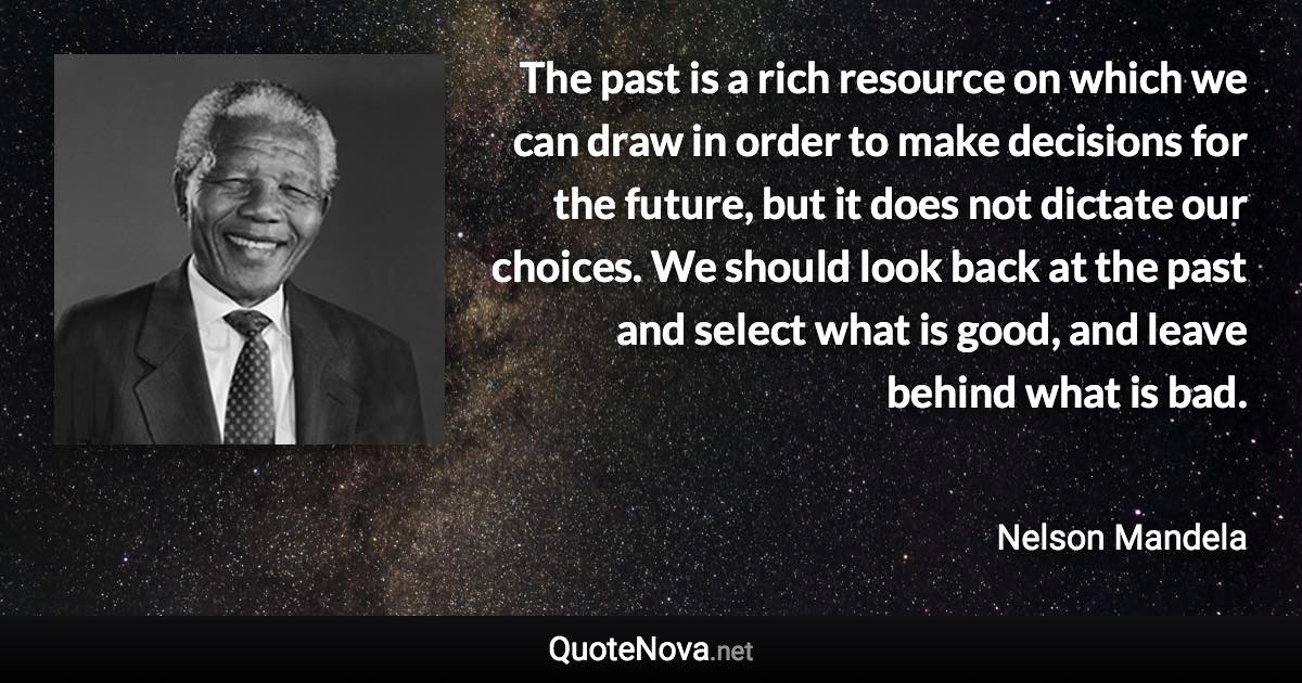 The past is a rich resource on which we can draw in order to make decisions for the future, but it does not dictate our choices. We should look back at the past and select what is good, and leave behind what is bad. - Nelson Mandela quote