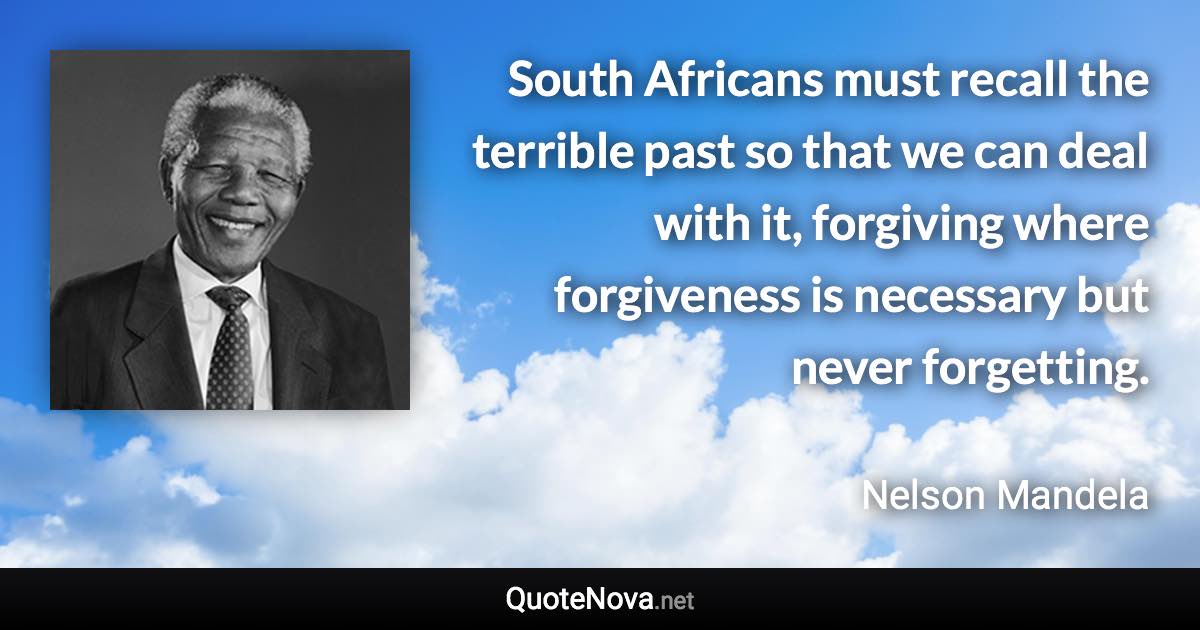 South Africans must recall the terrible past so that we can deal with it, forgiving where forgiveness is necessary but never forgetting. - Nelson Mandela quote