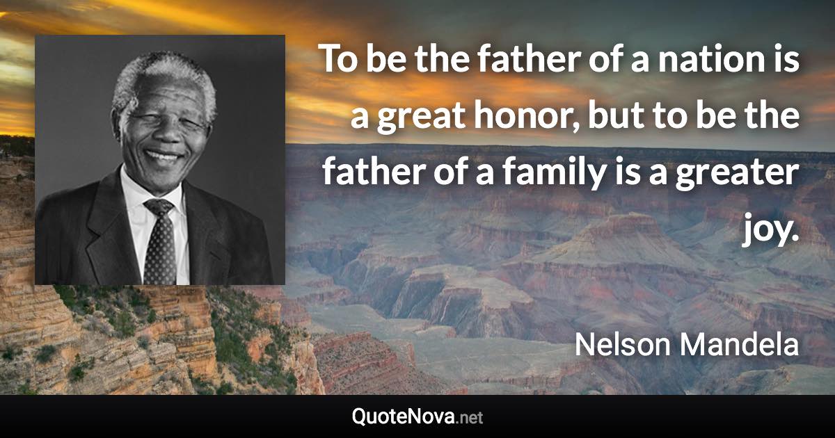 To be the father of a nation is a great honor, but to be the father of a family is a greater joy. - Nelson Mandela quote