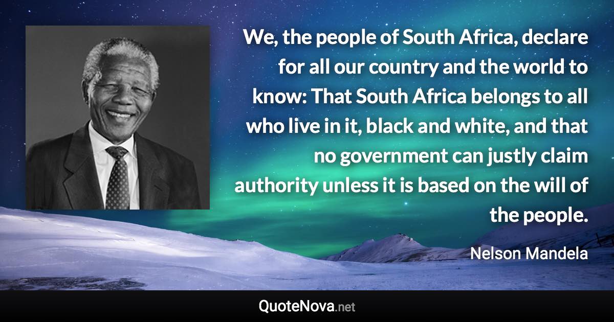 We, the people of South Africa, declare for all our country and the world to know: That South Africa belongs to all who live in it, black and white, and that no government can justly claim authority unless it is based on the will of the people. - Nelson Mandela quote