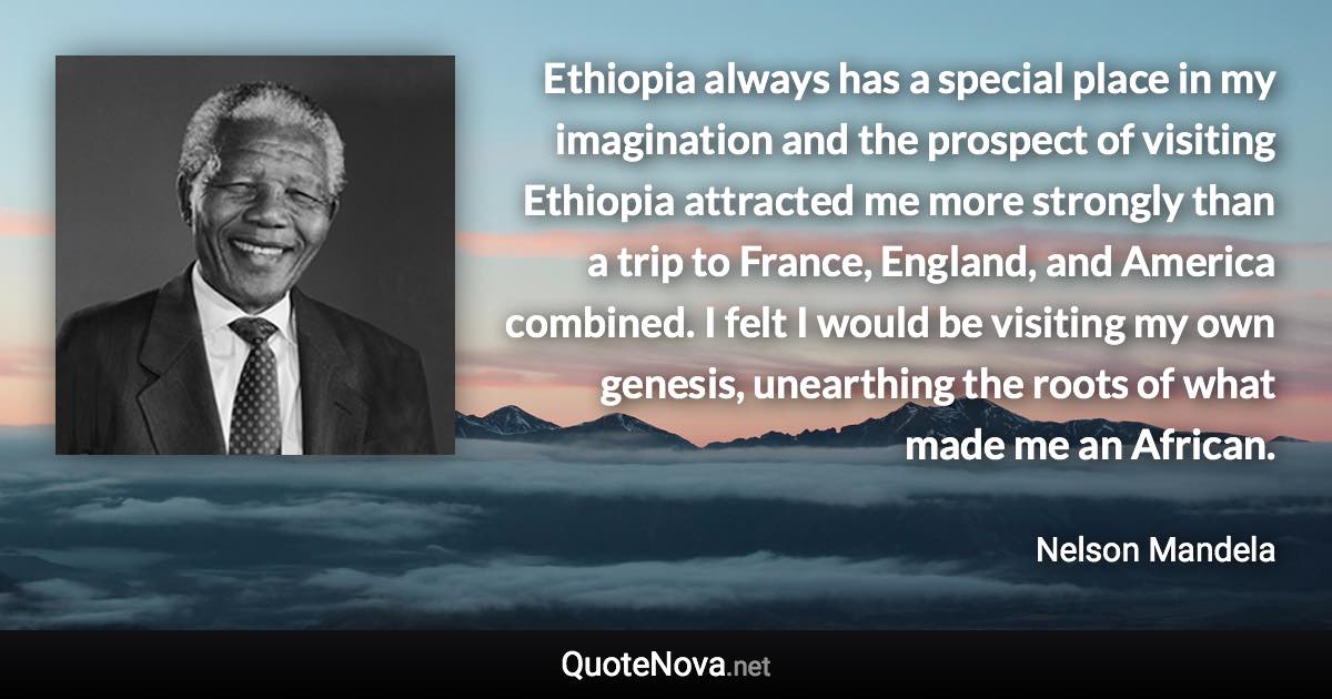 Ethiopia always has a special place in my imagination and the prospect of visiting Ethiopia attracted me more strongly than a trip to France, England, and America combined. I felt I would be visiting my own genesis, unearthing the roots of what made me an African. - Nelson Mandela quote