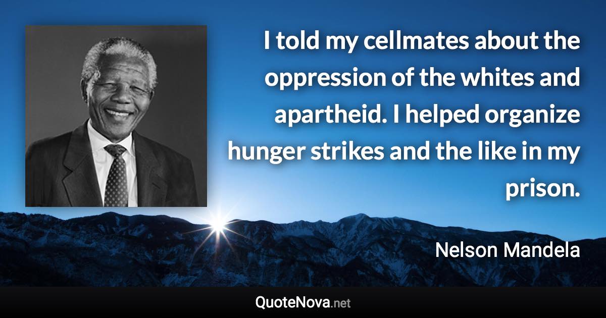 I told my cellmates about the oppression of the whites and apartheid. I helped organize hunger strikes and the like in my prison. - Nelson Mandela quote