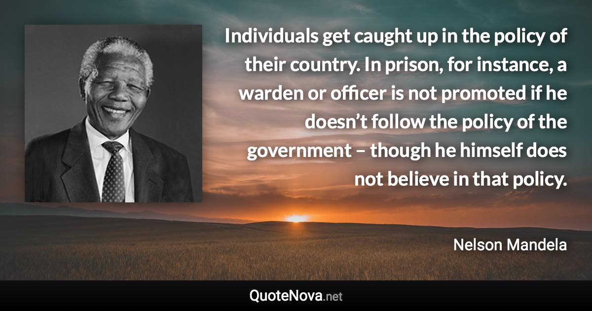 Individuals get caught up in the policy of their country. In prison, for instance, a warden or officer is not promoted if he doesn’t follow the policy of the government – though he himself does not believe in that policy. - Nelson Mandela quote