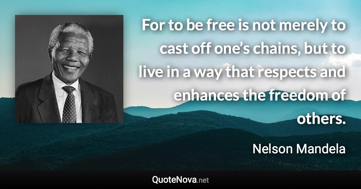 For to be free is not merely to cast off one’s chains, but to live in a way that respects and enhances the freedom of others. - Nelson Mandela quote