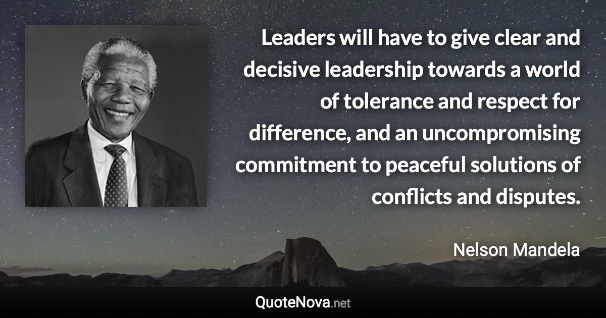 Leaders will have to give clear and decisive leadership towards a world of tolerance and respect for difference, and an uncompromising commitment to peaceful solutions of conflicts and disputes. - Nelson Mandela quote