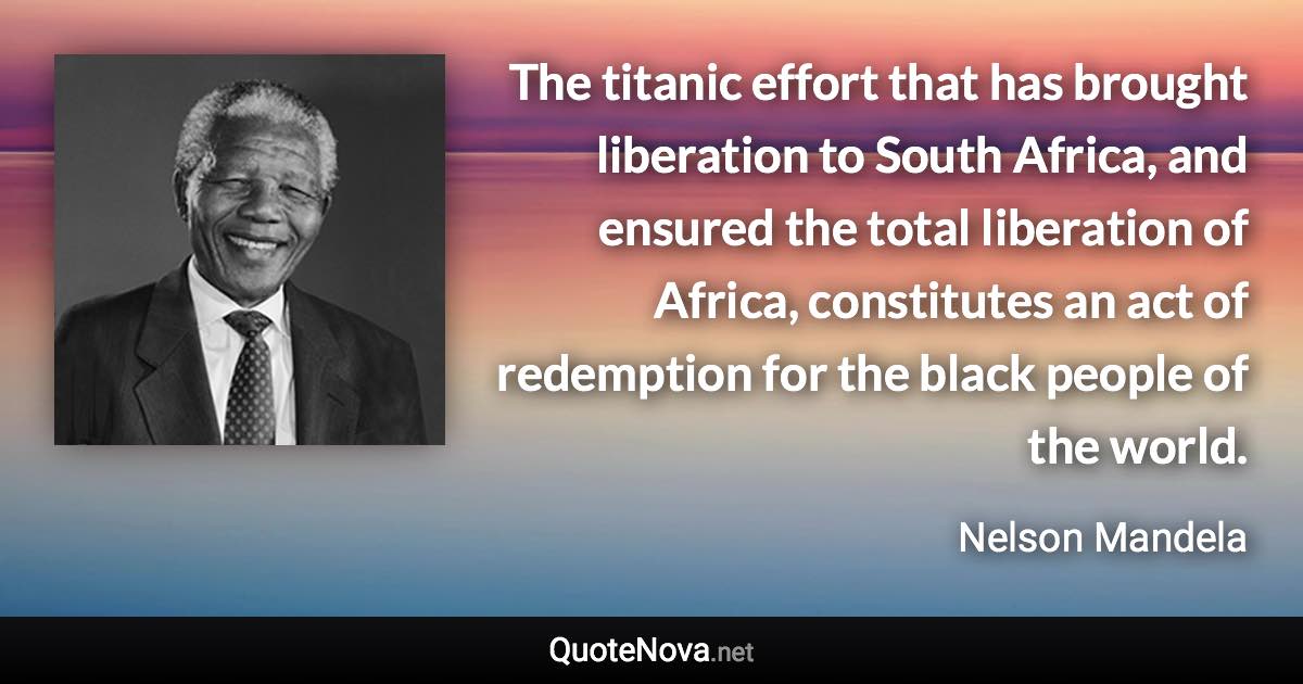 The titanic effort that has brought liberation to South Africa, and ensured the total liberation of Africa, constitutes an act of redemption for the black people of the world. - Nelson Mandela quote