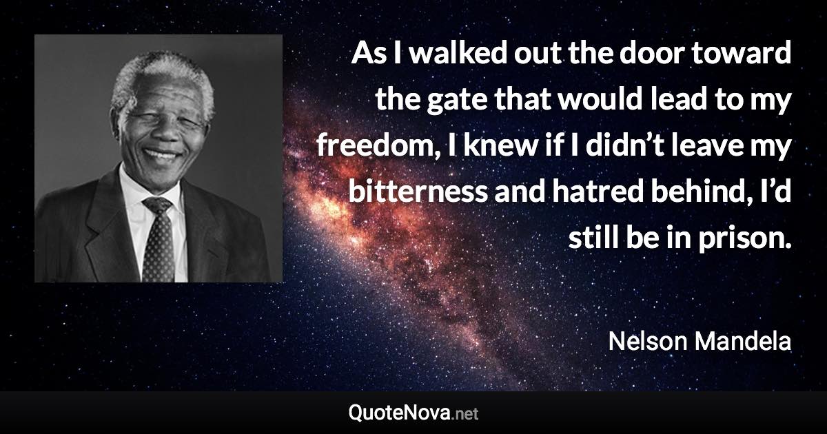 As I walked out the door toward the gate that would lead to my freedom, I knew if I didn’t leave my bitterness and hatred behind, I’d still be in prison. - Nelson Mandela quote