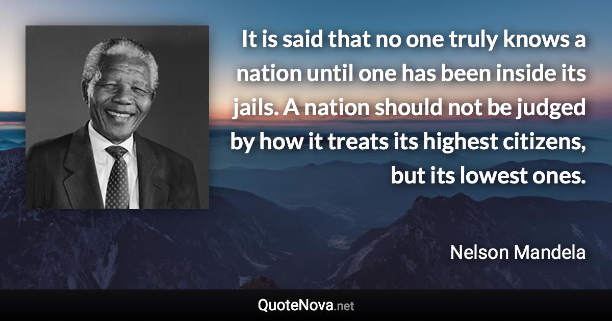 It is said that no one truly knows a nation until one has been inside its jails. A nation should not be judged by how it treats its highest citizens, but its lowest ones. - Nelson Mandela quote