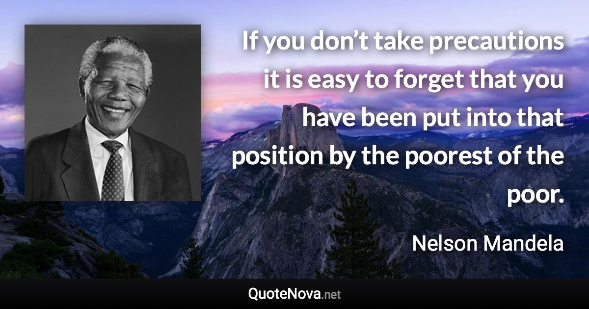 If you don’t take precautions it is easy to forget that you have been put into that position by the poorest of the poor. - Nelson Mandela quote