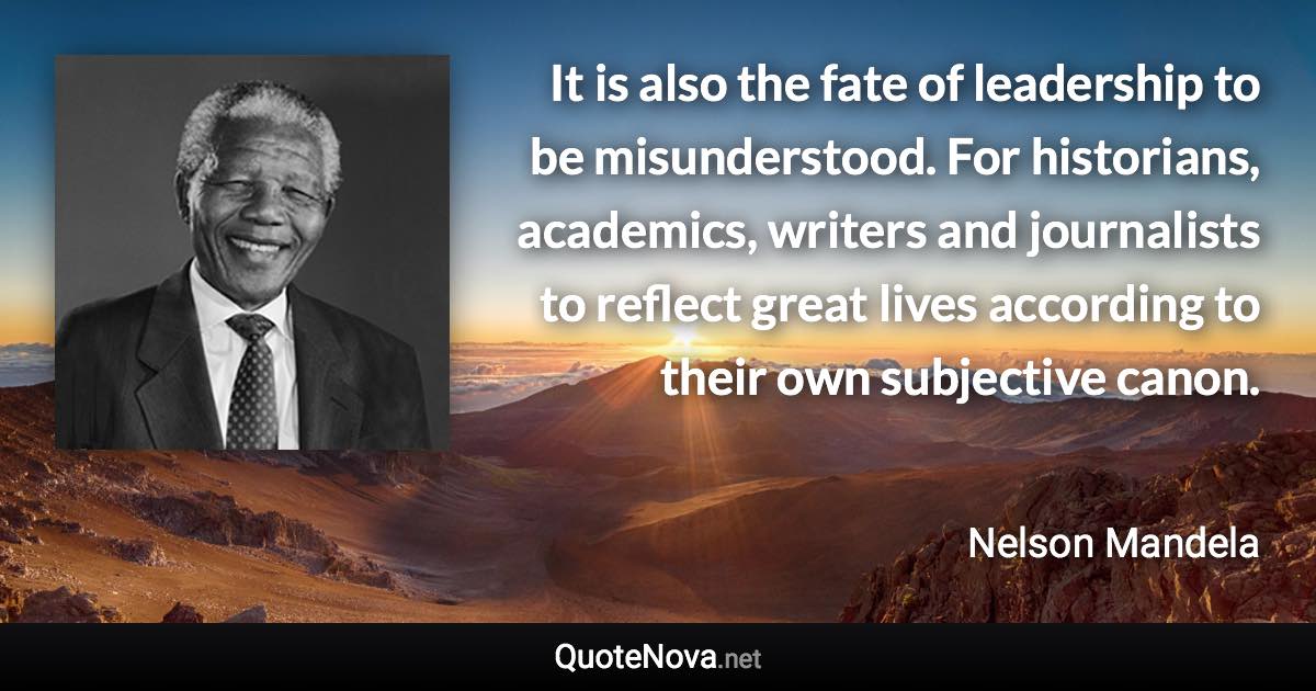 It is also the fate of leadership to be misunderstood. For historians, academics, writers and journalists to reflect great lives according to their own subjective canon. - Nelson Mandela quote