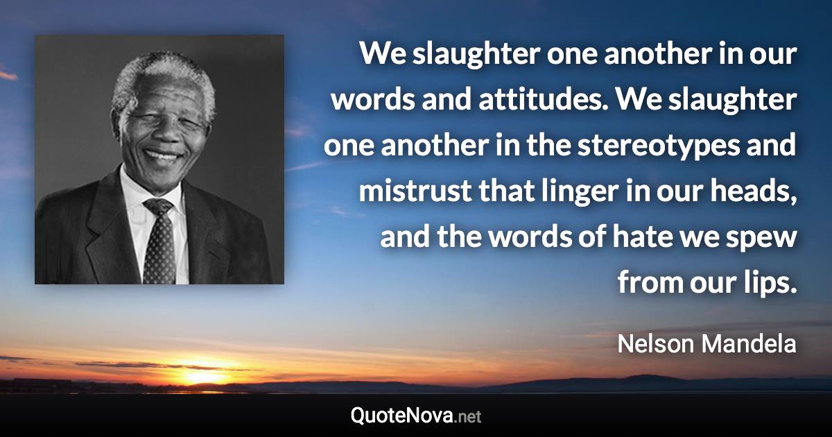 We slaughter one another in our words and attitudes. We slaughter one another in the stereotypes and mistrust that linger in our heads, and the words of hate we spew from our lips. - Nelson Mandela quote