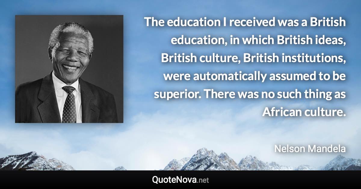 The education I received was a British education, in which British ideas, British culture, British institutions, were automatically assumed to be superior. There was no such thing as African culture. - Nelson Mandela quote