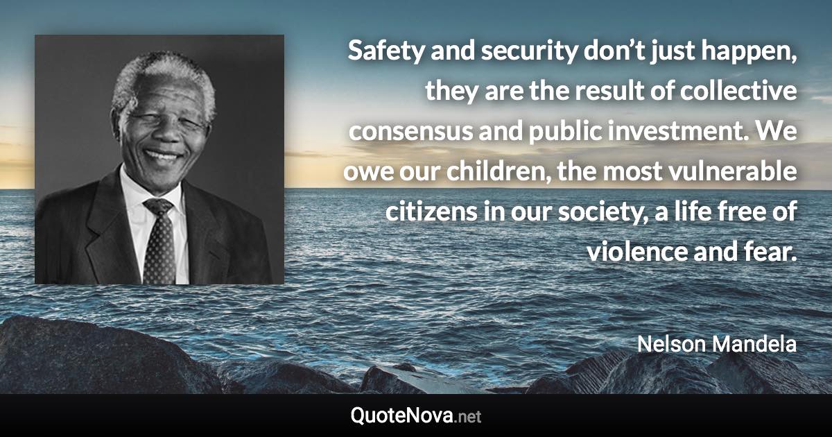 Safety and security don’t just happen, they are the result of collective consensus and public investment. We owe our children, the most vulnerable citizens in our society, a life free of violence and fear. - Nelson Mandela quote