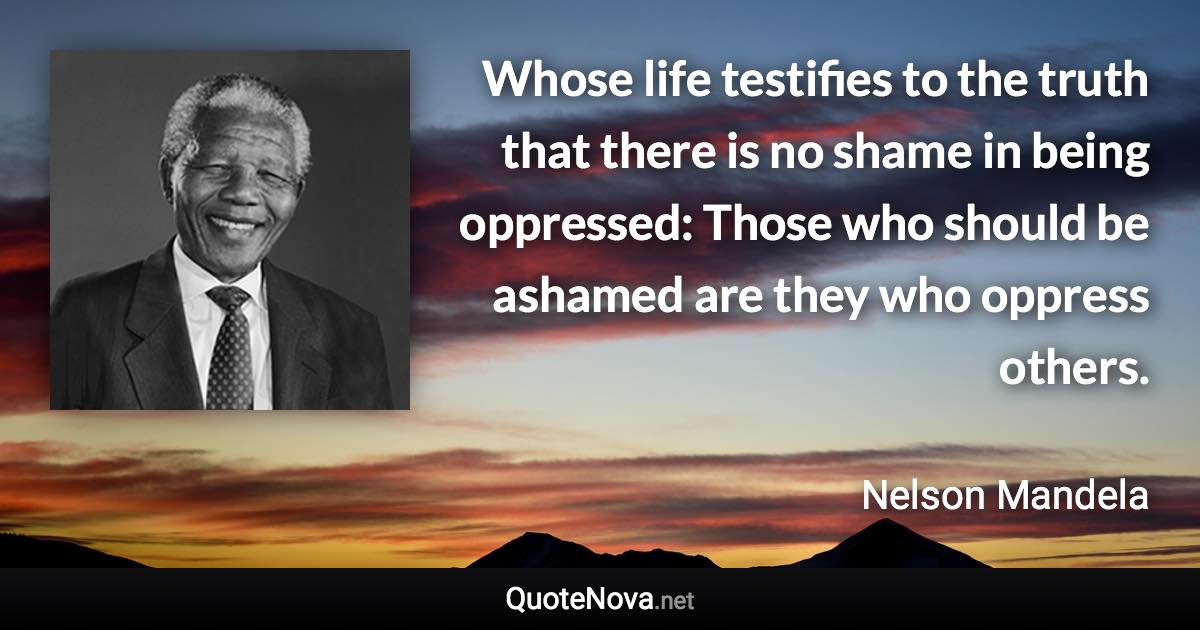 Whose life testifies to the truth that there is no shame in being oppressed: Those who should be ashamed are they who oppress others. - Nelson Mandela quote