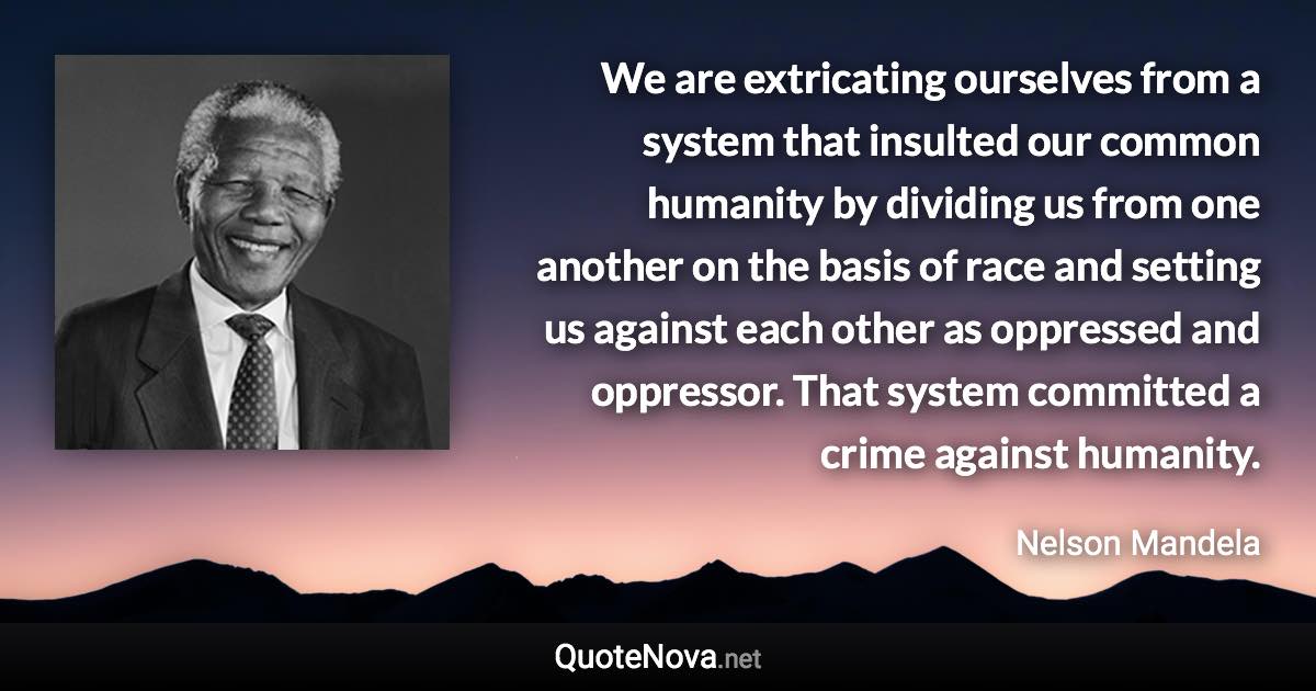 We are extricating ourselves from a system that insulted our common humanity by dividing us from one another on the basis of race and setting us against each other as oppressed and oppressor. That system committed a crime against humanity. - Nelson Mandela quote