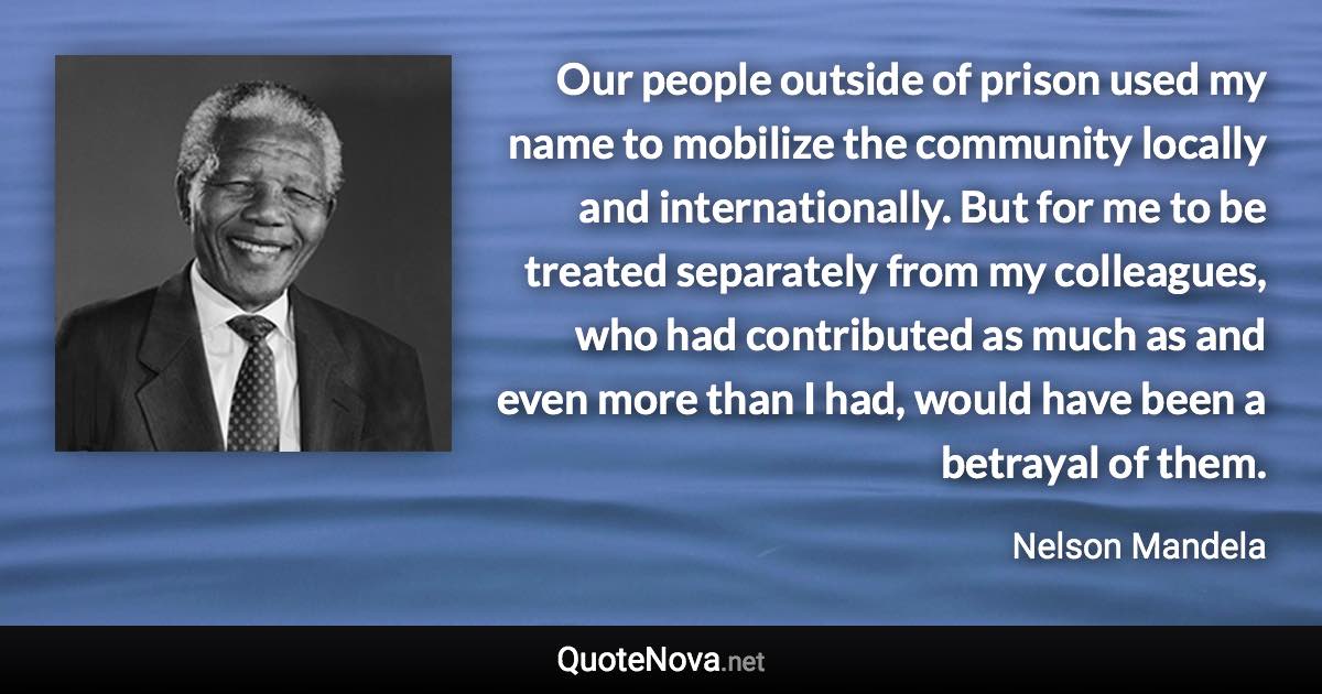 Our people outside of prison used my name to mobilize the community locally and internationally. But for me to be treated separately from my colleagues, who had contributed as much as and even more than I had, would have been a betrayal of them. - Nelson Mandela quote