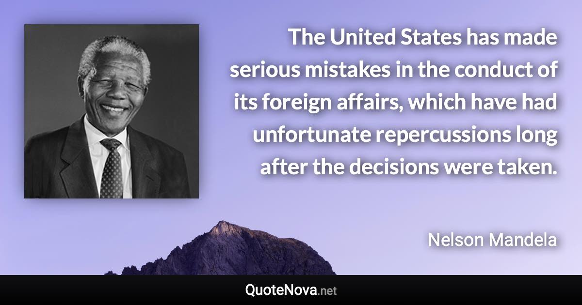 The United States has made serious mistakes in the conduct of its foreign affairs, which have had unfortunate repercussions long after the decisions were taken. - Nelson Mandela quote