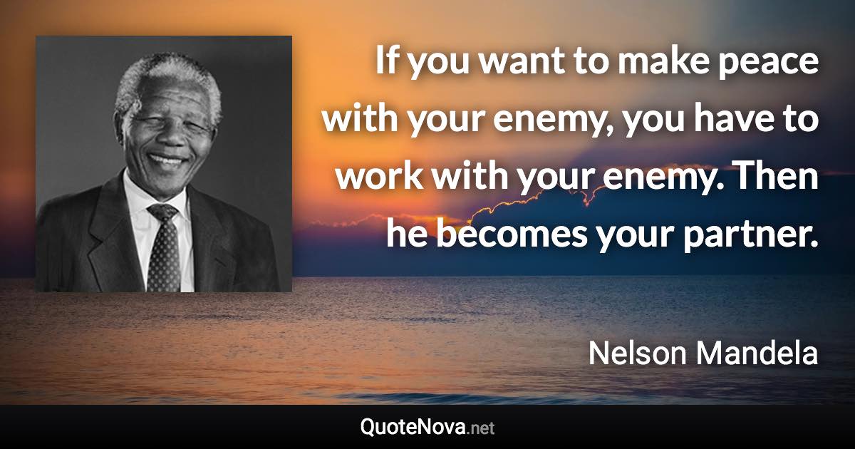 If you want to make peace with your enemy, you have to work with your enemy. Then he becomes your partner. - Nelson Mandela quote