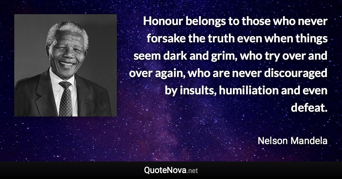 Honour belongs to those who never forsake the truth even when things seem dark and grim, who try over and over again, who are never discouraged by insults, humiliation and even defeat. - Nelson Mandela quote