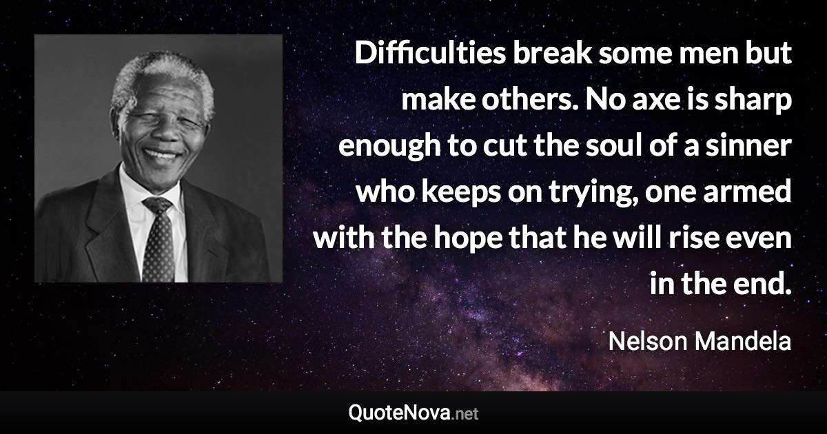 Difficulties break some men but make others. No axe is sharp enough to cut the soul of a sinner who keeps on trying, one armed with the hope that he will rise even in the end. - Nelson Mandela quote