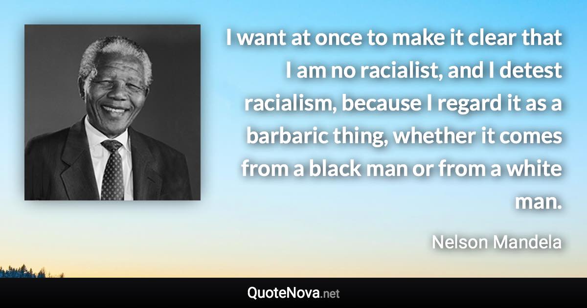 I want at once to make it clear that I am no racialist, and I detest racialism, because I regard it as a barbaric thing, whether it comes from a black man or from a white man. - Nelson Mandela quote