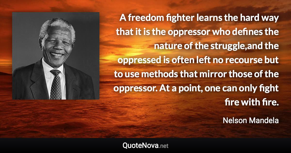 A freedom fighter learns the hard way that it is the oppressor who defines the nature of the struggle,and the oppressed is often left no recourse but to use methods that mirror those of the oppressor. At a point, one can only fight fire with fire. - Nelson Mandela quote