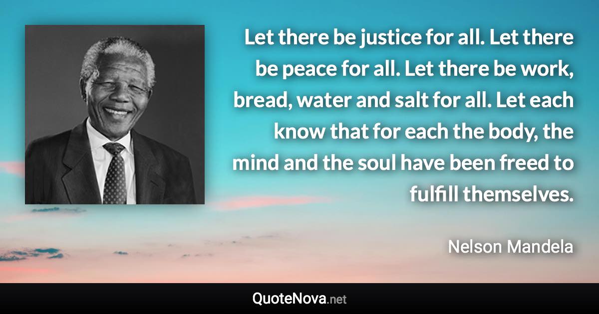 Let there be justice for all. Let there be peace for all. Let there be work, bread, water and salt for all. Let each know that for each the body, the mind and the soul have been freed to fulfill themselves. - Nelson Mandela quote