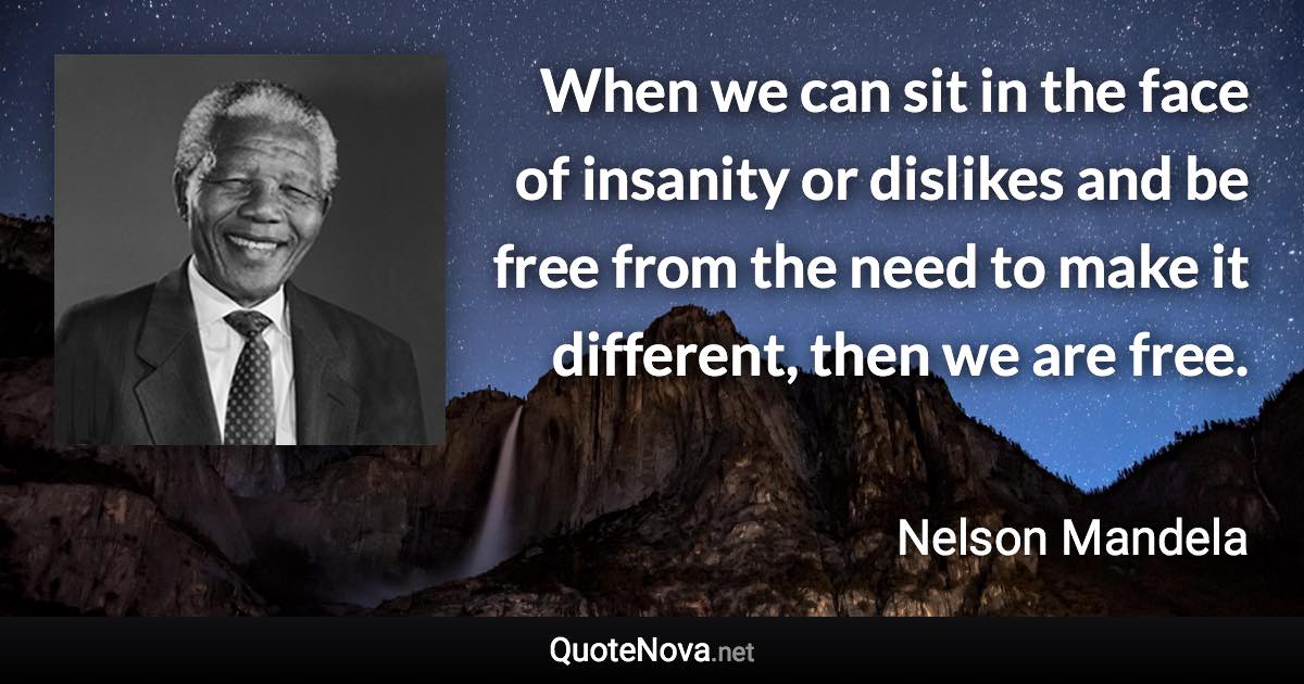 When we can sit in the face of insanity or dislikes and be free from the need to make it different, then we are free. - Nelson Mandela quote