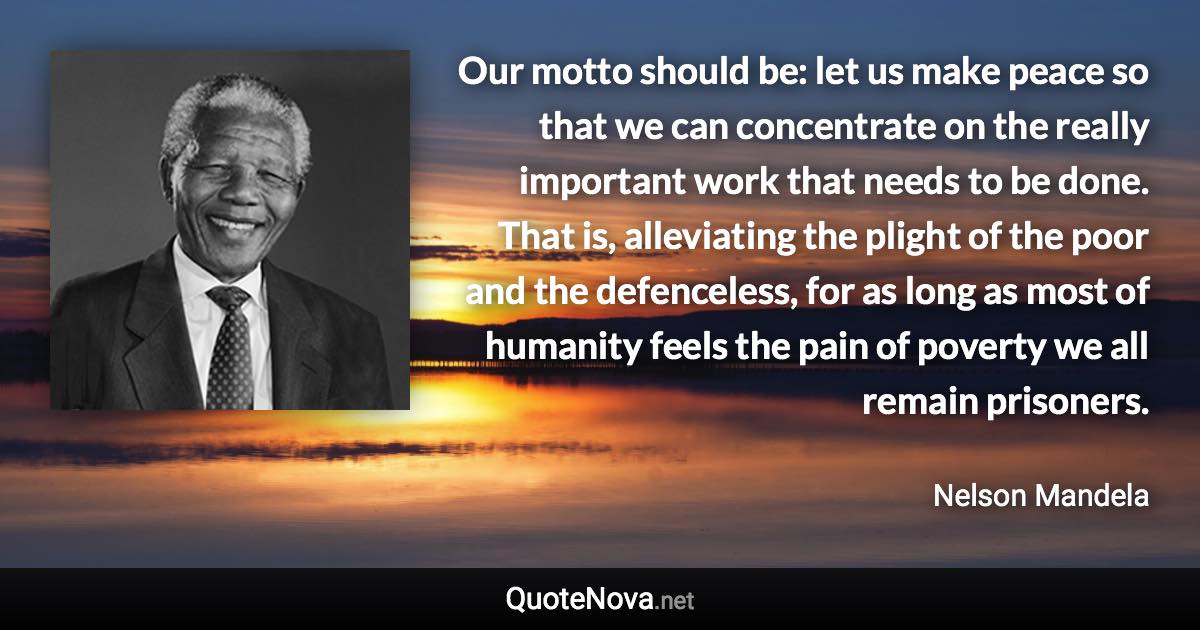 Our motto should be: let us make peace so that we can concentrate on the really important work that needs to be done. That is, alleviating the plight of the poor and the defenceless, for as long as most of humanity feels the pain of poverty we all remain prisoners. - Nelson Mandela quote