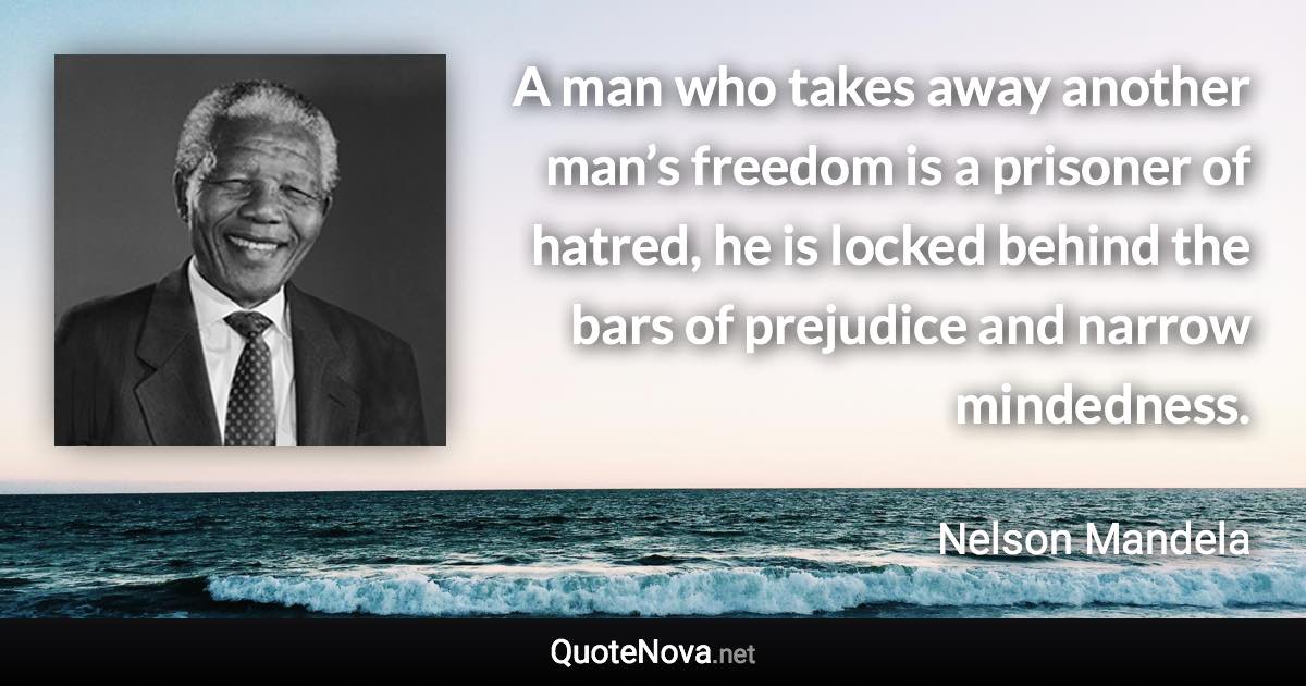 A man who takes away another man’s freedom is a prisoner of hatred, he is locked behind the bars of prejudice and narrow mindedness. - Nelson Mandela quote