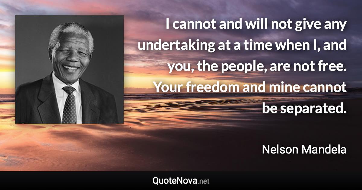 I cannot and will not give any undertaking at a time when I, and you, the people, are not free. Your freedom and mine cannot be separated. - Nelson Mandela quote