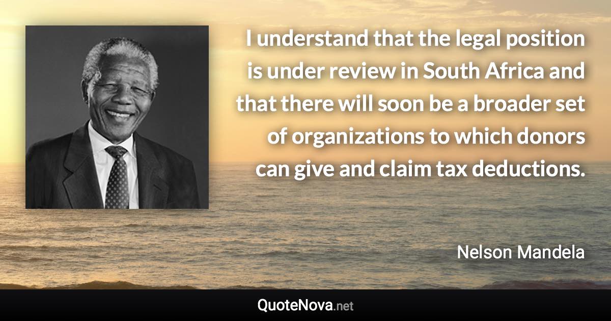 I understand that the legal position is under review in South Africa and that there will soon be a broader set of organizations to which donors can give and claim tax deductions. - Nelson Mandela quote