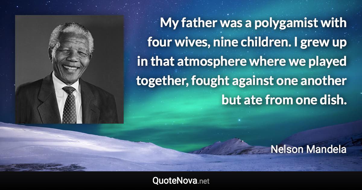 My father was a polygamist with four wives, nine children. I grew up in that atmosphere where we played together, fought against one another but ate from one dish. - Nelson Mandela quote