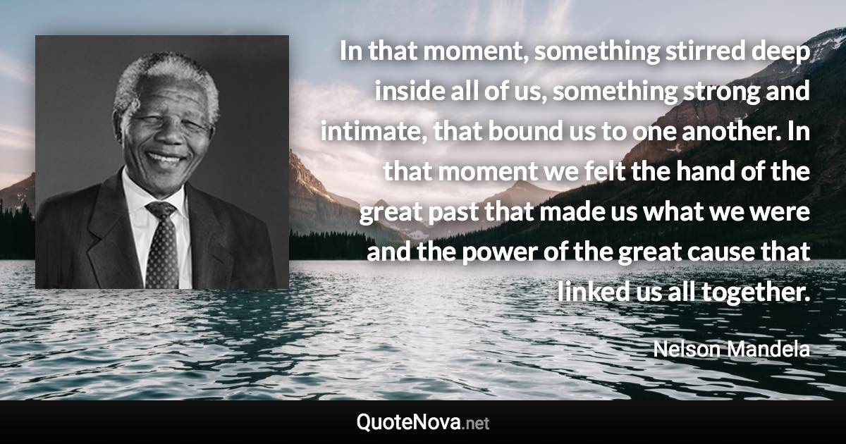 In that moment, something stirred deep inside all of us, something strong and intimate, that bound us to one another. In that moment we felt the hand of the great past that made us what we were and the power of the great cause that linked us all together. - Nelson Mandela quote