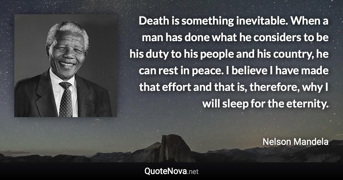 Death is something inevitable. When a man has done what he considers to be his duty to his people and his country, he can rest in peace. I believe I have made that effort and that is, therefore, why I will sleep for the eternity. - Nelson Mandela quote