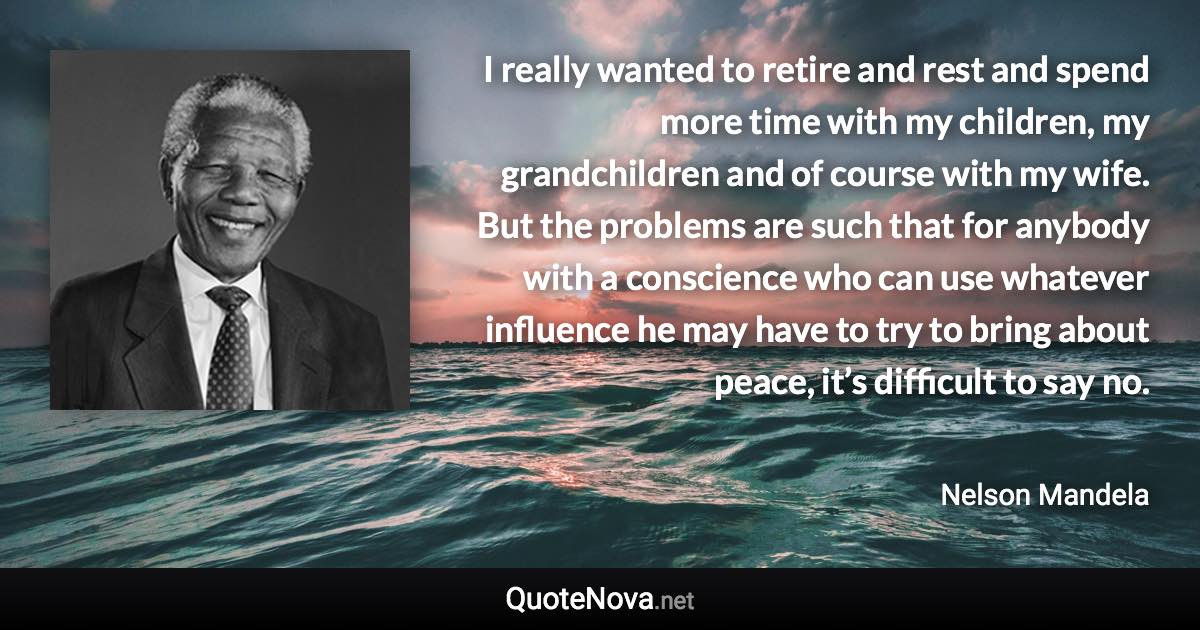 I really wanted to retire and rest and spend more time with my children, my grandchildren and of course with my wife. But the problems are such that for anybody with a conscience who can use whatever influence he may have to try to bring about peace, it’s difficult to say no. - Nelson Mandela quote