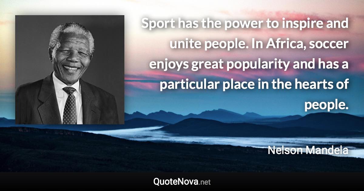 Sport has the power to inspire and unite people. In Africa, soccer enjoys great popularity and has a particular place in the hearts of people. - Nelson Mandela quote