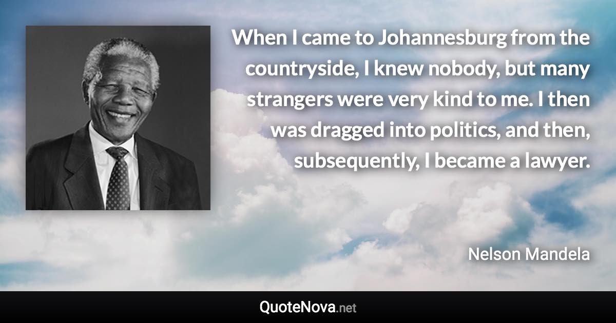 When I came to Johannesburg from the countryside, I knew nobody, but many strangers were very kind to me. I then was dragged into politics, and then, subsequently, I became a lawyer. - Nelson Mandela quote