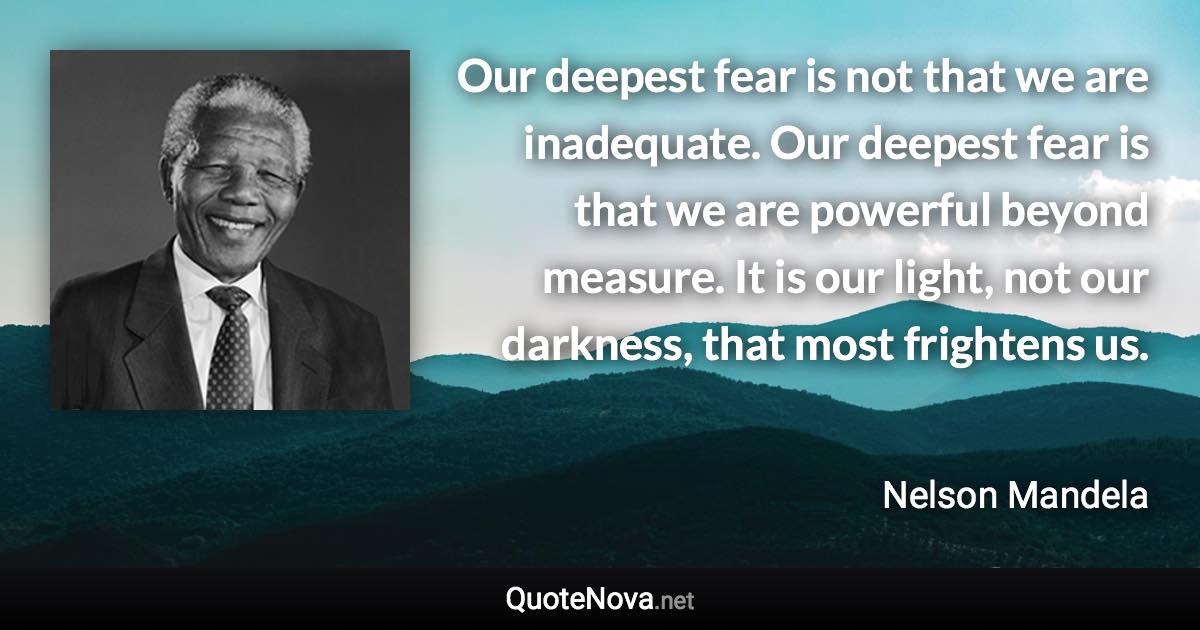 Our deepest fear is not that we are inadequate. Our deepest fear is that we are powerful beyond measure. It is our light, not our darkness, that most frightens us. - Nelson Mandela quote