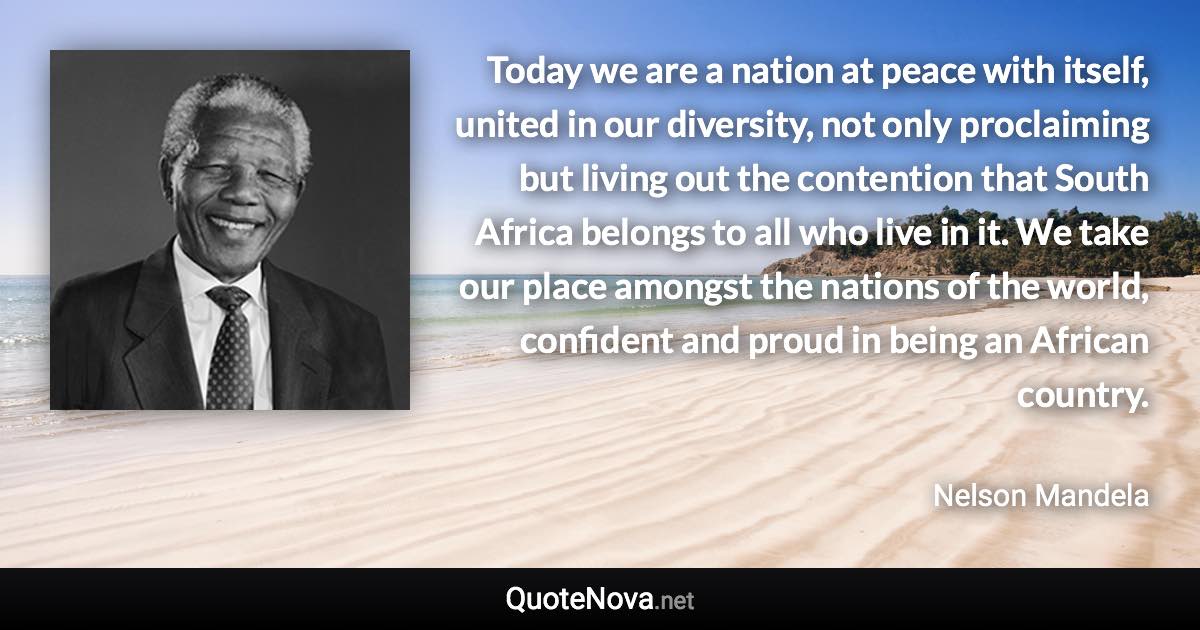 Today we are a nation at peace with itself, united in our diversity, not only proclaiming but living out the contention that South Africa belongs to all who live in it. We take our place amongst the nations of the world, confident and proud in being an African country. - Nelson Mandela quote