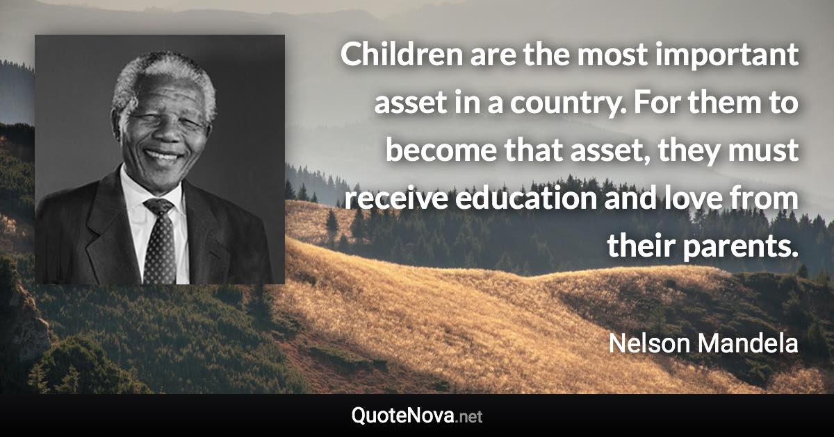 Children are the most important asset in a country. For them to become that asset, they must receive education and love from their parents. - Nelson Mandela quote