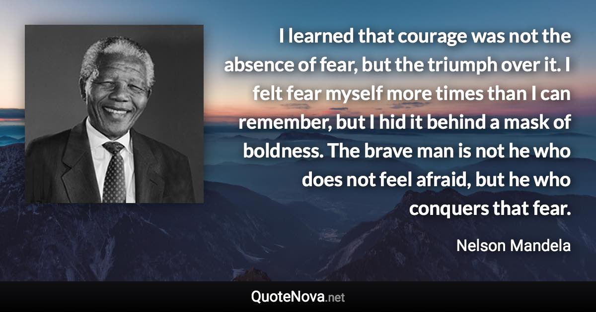 I learned that courage was not the absence of fear, but the triumph over it. I felt fear myself more times than I can remember, but I hid it behind a mask of boldness. The brave man is not he who does not feel afraid, but he who conquers that fear. - Nelson Mandela quote