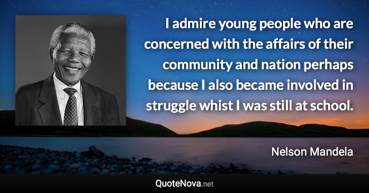 I admire young people who are concerned with the affairs of their community and nation perhaps because I also became involved in struggle whist I was still at school. - Nelson Mandela quote