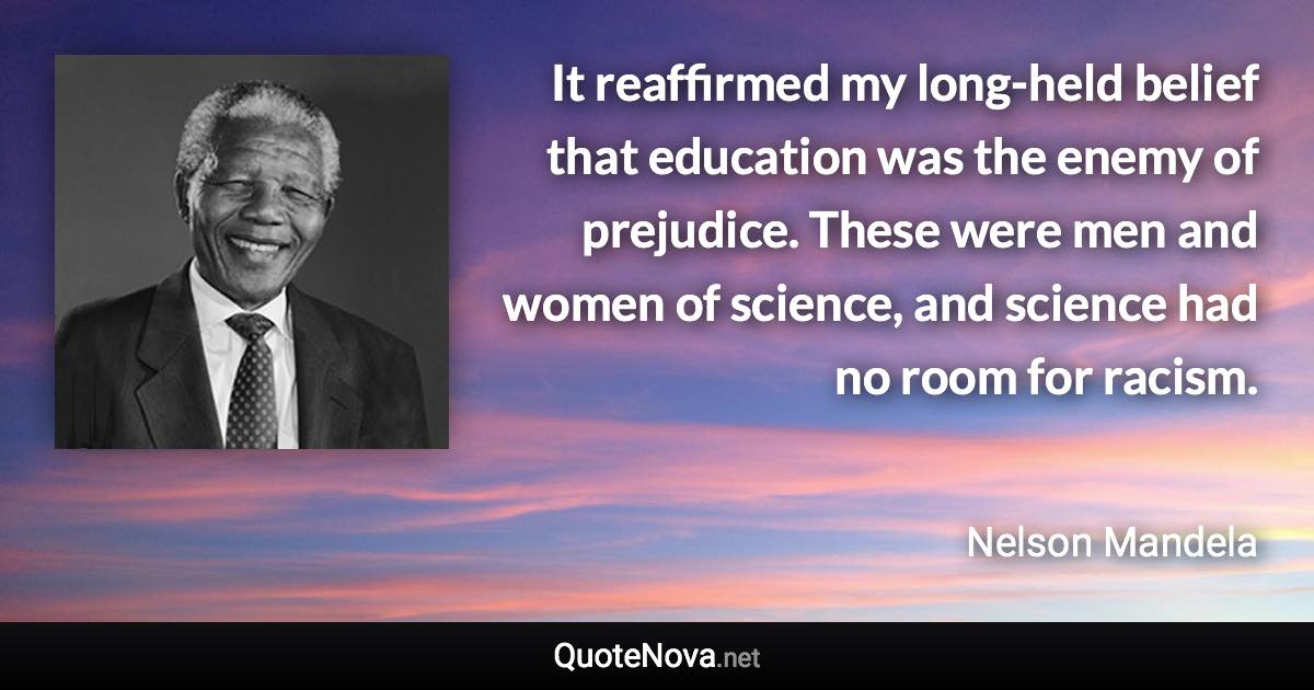 It reaffirmed my long-held belief that education was the enemy of prejudice. These were men and women of science, and science had no room for racism. - Nelson Mandela quote