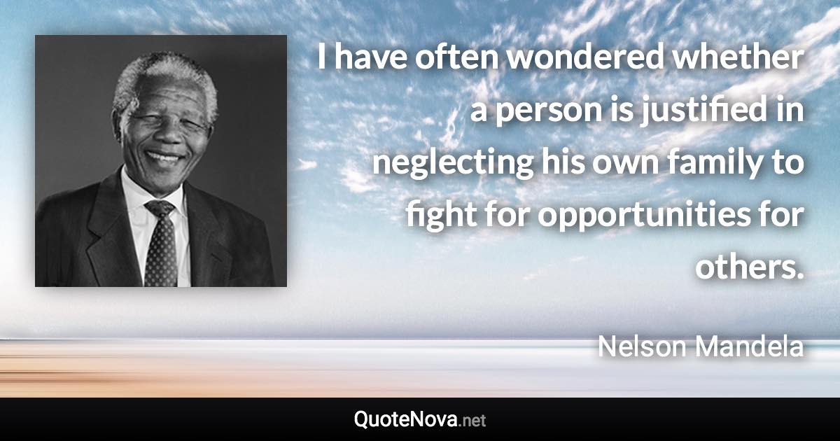 I have often wondered whether a person is justified in neglecting his own family to fight for opportunities for others. - Nelson Mandela quote