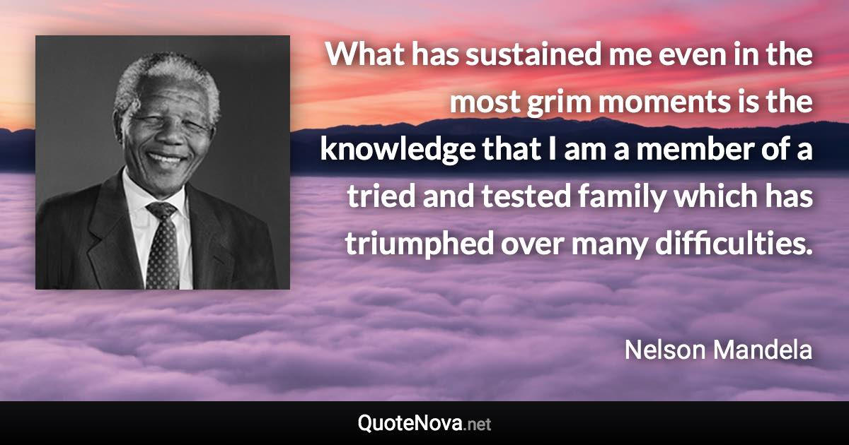 What has sustained me even in the most grim moments is the knowledge that I am a member of a tried and tested family which has triumphed over many difficulties. - Nelson Mandela quote