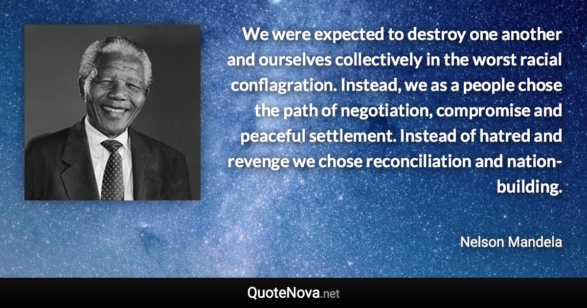 We were expected to destroy one another and ourselves collectively in the worst racial conflagration. Instead, we as a people chose the path of negotiation, compromise and peaceful settlement. Instead of hatred and revenge we chose reconciliation and nation-building. - Nelson Mandela quote