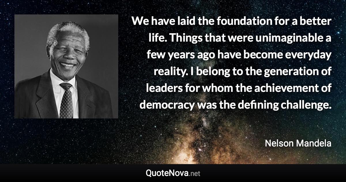 We have laid the foundation for a better life. Things that were unimaginable a few years ago have become everyday reality. I belong to the generation of leaders for whom the achievement of democracy was the defining challenge. - Nelson Mandela quote