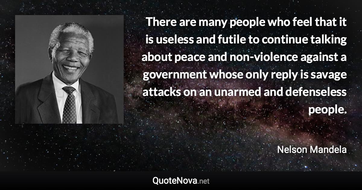 There are many people who feel that it is useless and futile to continue talking about peace and non-violence against a government whose only reply is savage attacks on an unarmed and defenseless people. - Nelson Mandela quote